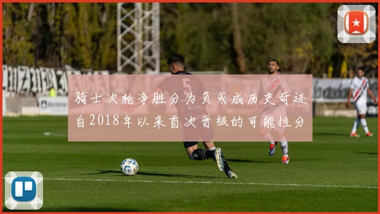 骑士次轮净胜分为负或成历史奇迹自2018年以来首次晋级的可能性分析